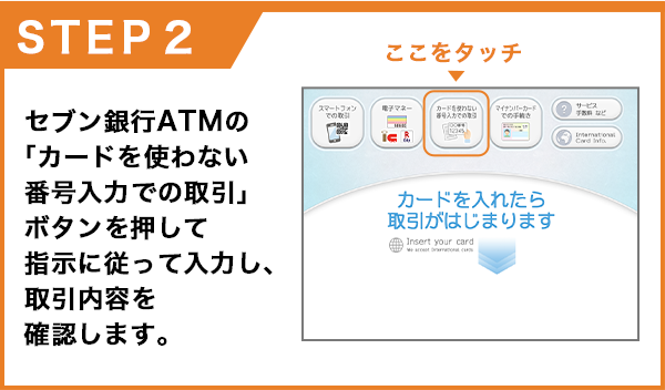 セブン銀行ATMの「カードを使わない番号入力での取引」ボタンを押して指示に従って入力し、取引内容を確認します。